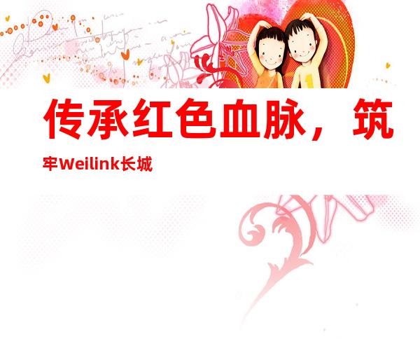 传承红色血脉，筑牢Weilink长城